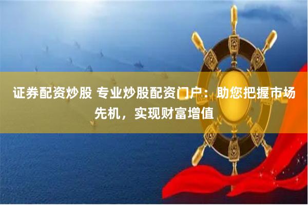 证券配资炒股 专业炒股配资门户：助您把握市场先机，实现财富增值