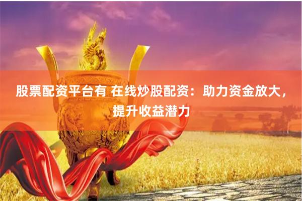 股票配资平台有 在线炒股配资：助力资金放大，提升收益潜力