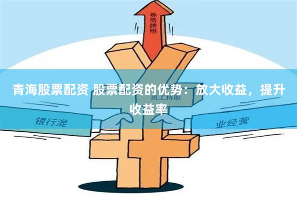 青海股票配资 股票配资的优势：放大收益，提升收益率