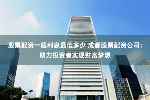 股票配资一般利息最低多少 成都股票配资公司：助力投资者实现财富梦想