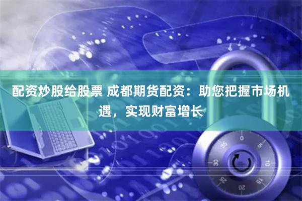 配资炒股给股票 成都期货配资：助您把握市场机遇，实现财富增长