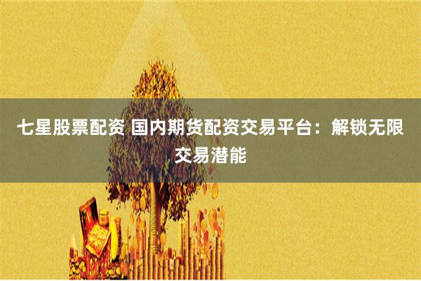 七星股票配资 国内期货配资交易平台：解锁无限交易潜能