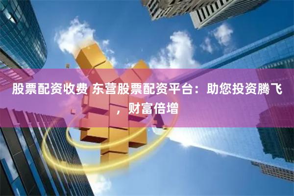 股票配资收费 东营股票配资平台：助您投资腾飞，财富倍增
