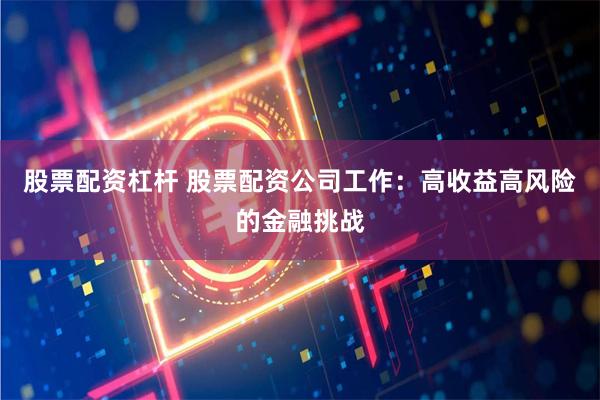 股票配资杠杆 股票配资公司工作：高收益高风险的金融挑战