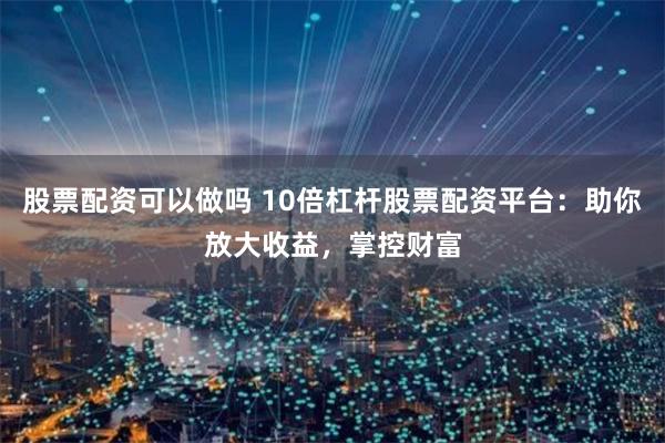 股票配资可以做吗 10倍杠杆股票配资平台：助你放大收益，掌控财富