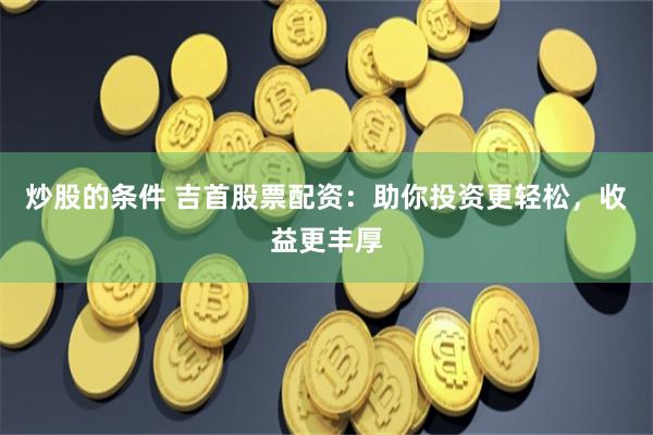炒股的条件 吉首股票配资：助你投资更轻松，收益更丰厚