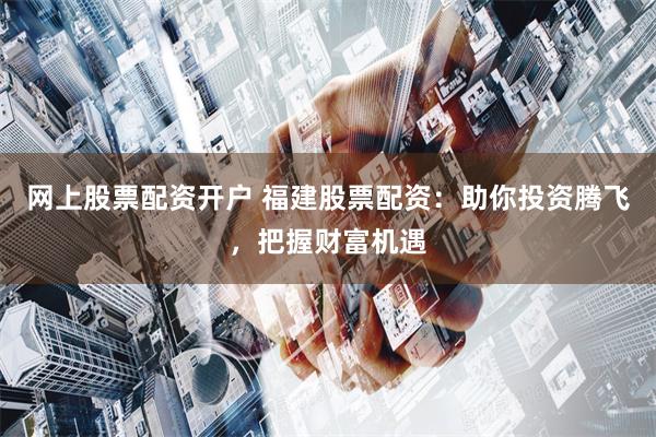 网上股票配资开户 福建股票配资：助你投资腾飞，把握财富机遇