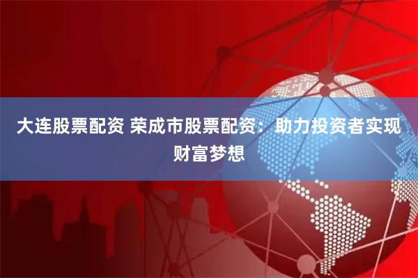 大连股票配资 荣成市股票配资：助力投资者实现财富梦想