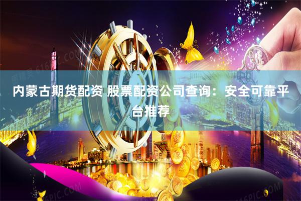 内蒙古期货配资 股票配资公司查询：安全可靠平台推荐