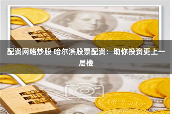 配资网络炒股 哈尔滨股票配资：助你投资更上一层楼