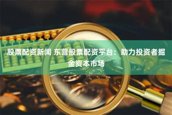 股票配资新闻 东营股票配资平台：助力投资者掘金资本市场