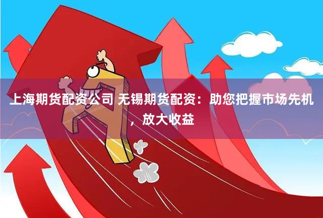 上海期货配资公司 无锡期货配资：助您把握市场先机，放大收益