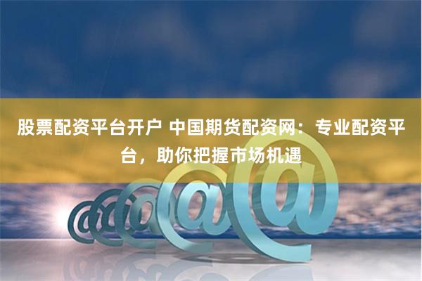 股票配资平台开户 中国期货配资网：专业配资平台，助你把握市场机遇