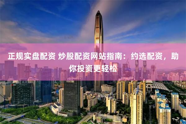 正规实盘配资 炒股配资网站指南：约选配资，助你投资更轻松