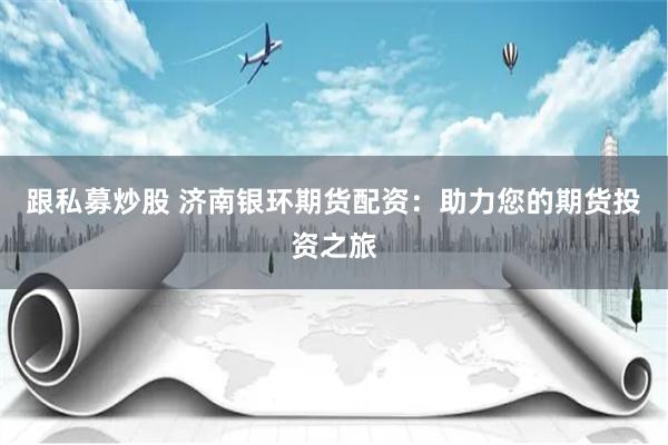 跟私募炒股 济南银环期货配资：助力您的期货投资之旅