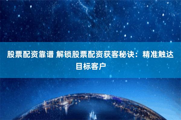 股票配资靠谱 解锁股票配资获客秘诀：精准触达目标客户
