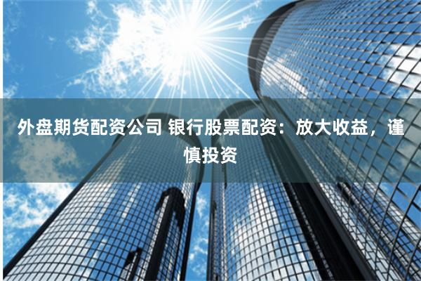 外盘期货配资公司 银行股票配资：放大收益，谨慎投资