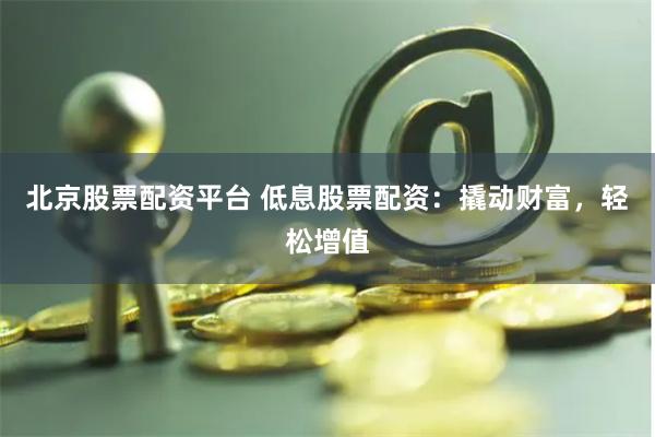 北京股票配资平台 低息股票配资：撬动财富，轻松增值