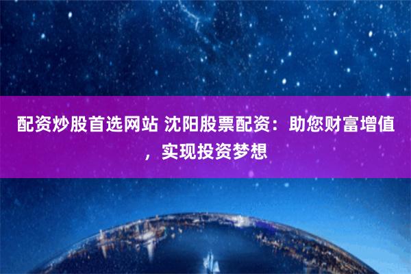 配资炒股首选网站 沈阳股票配资：助您财富增值，实现投资梦想