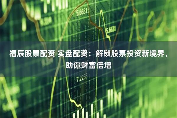 福辰股票配资 实盘配资：解锁股票投资新境界，助你财富倍增