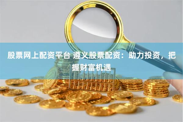 股票网上配资平台 遵义股票配资：助力投资，把握财富机遇